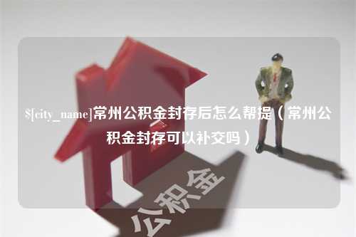 海安常州公积金封存后怎么帮提（常州公积金封存可以补交吗）