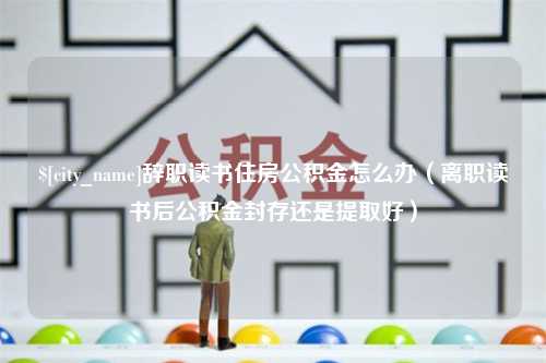 海安辞职读书住房公积金怎么办（离职读书后公积金封存还是提取好）